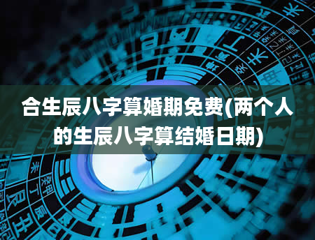 合生辰八字算婚期免费(两个人的生辰八字算结婚日期)
