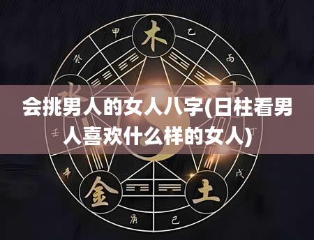 会挑男人的女人八字(日柱看男人喜欢什么样的女人)