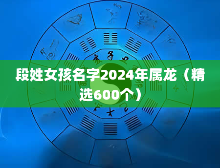 段姓女孩名字2024年属龙（精选600个）