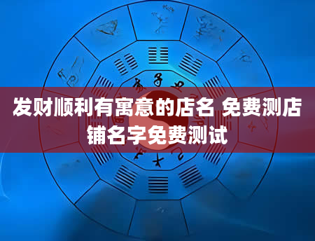 发财顺利有寓意的店名 免费测店铺名字免费测试