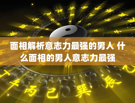面相解析意志力最强的男人 什么面相的男人意志力最强