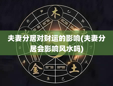 夫妻分居对财运的影响(夫妻分居会影响风水吗)