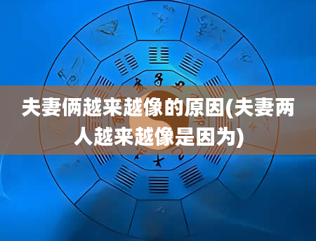 夫妻俩越来越像的原因(夫妻两人越来越像是因为)