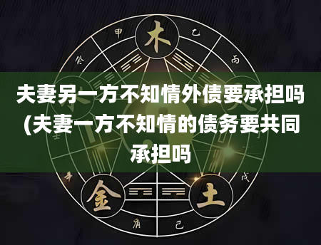 夫妻另一方不知情外债要承担吗(夫妻一方不知情的债务要共同承担吗