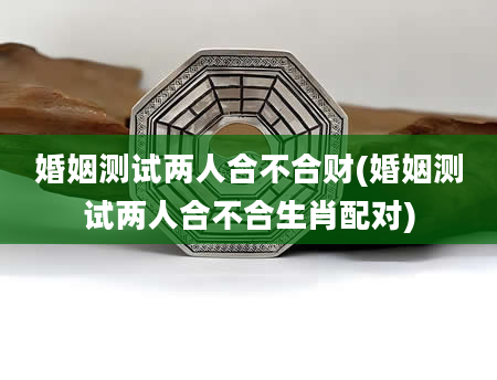 婚姻测试两人合不合财(婚姻测试两人合不合生肖配对)
