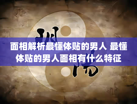 面相解析最懂体贴的男人 最懂体贴的男人面相有什么特征