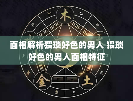 面相解析猥琐好色的男人 猥琐好色的男人面相特征
