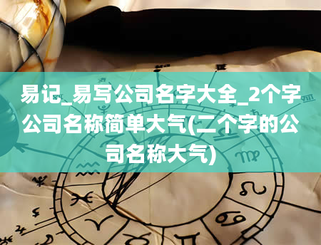 易记_易写公司名字大全_2个字公司名称简单大气(二个字的公司名称大气)