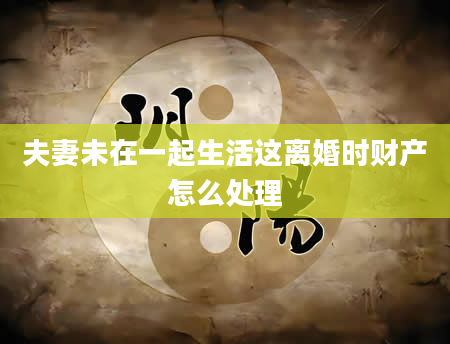 夫妻未在一起生活这离婚时财产怎么处理