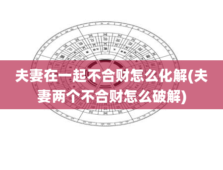 夫妻在一起不合财怎么化解(夫妻两个不合财怎么破解)