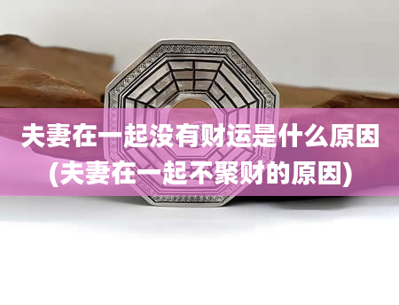 夫妻在一起没有财运是什么原因(夫妻在一起不聚财的原因)