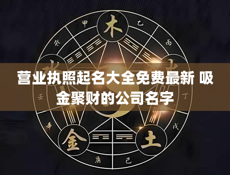 营业执照起名大全免费最新 吸金聚财的公司名字
