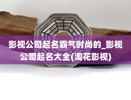 影视公司起名霸气时尚的_影视公司起名大全(淘花影视)