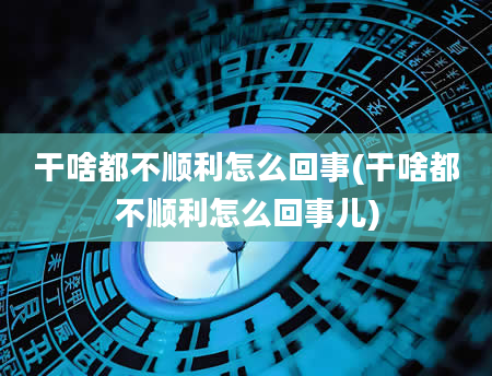 干啥都不顺利怎么回事(干啥都不顺利怎么回事儿)