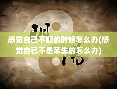 感觉自己不顺的时候怎么办(感觉自己不是亲生的怎么办)