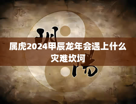 属虎2024甲辰龙年会遇上什么灾难坎坷