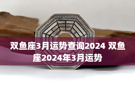双鱼座3月运势查询2024 双鱼座2024年3月运势