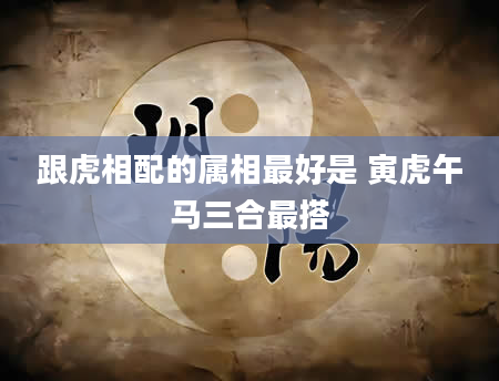 跟虎相配的属相最好是 寅虎午马三合最搭