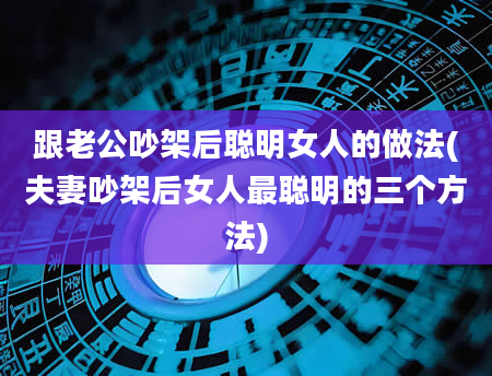 跟老公吵架后聪明女人的做法(夫妻吵架后女人最聪明的三个方法)