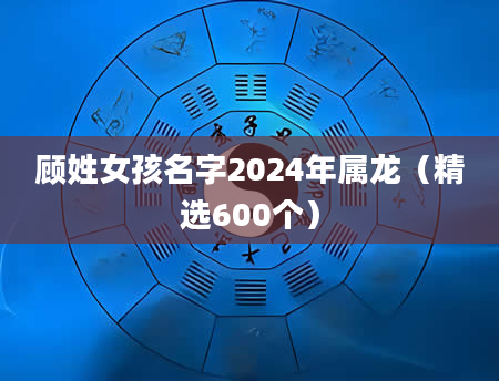 顾姓女孩名字2024年属龙（精选600个）