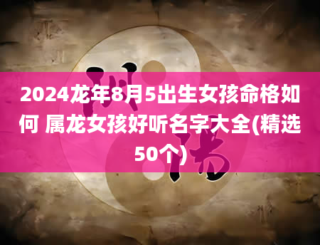 2024龙年8月5出生女孩命格如何 属龙女孩好听名字大全(精选50个)