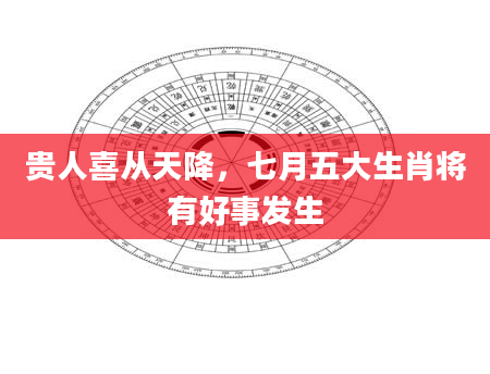 贵人喜从天降，七月五大生肖将有好事发生