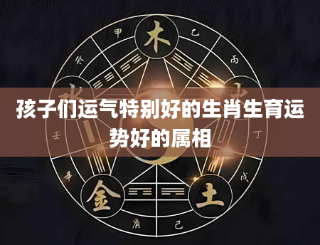 孩子们运气特别好的生肖生育运势好的属相