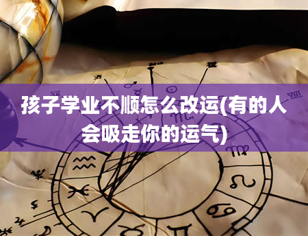 孩子学业不顺怎么改运(有的人会吸走你的运气)
