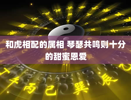 和虎相配的属相 琴瑟共鸣则十分的甜蜜恩爱