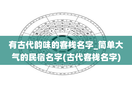 有古代韵味的客栈名字_简单大气的民宿名字(古代客栈名字)