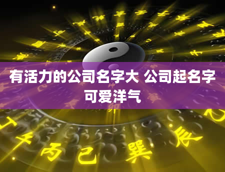 有活力的公司名字大 公司起名字可爱洋气