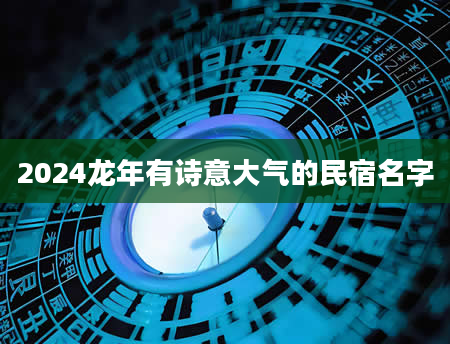 2024龙年有诗意大气的民宿名字