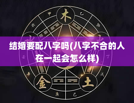 结婚要配八字吗(八字不合的人在一起会怎么样)