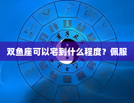 双鱼座可以宅到什么程度？佩服