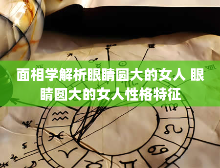 面相学解析眼睛圆大的女人 眼睛圆大的女人性格特征