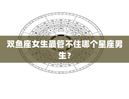 双鱼座女生最管不住哪个星座男生？