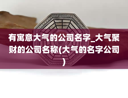 有寓意大气的公司名字_大气聚财的公司名称(大气的名字公司)