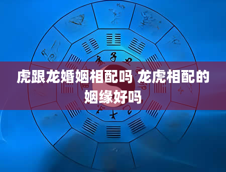 虎跟龙婚姻相配吗 龙虎相配的姻缘好吗
