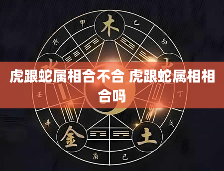 虎跟蛇属相合不合 虎跟蛇属相相合吗