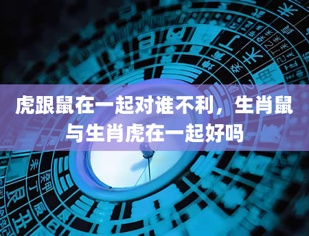虎跟鼠在一起对谁不利，生肖鼠与生肖虎在一起好吗