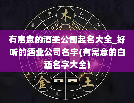 有寓意的酒类公司起名大全_好听的酒业公司名字(有寓意的白酒名字大全)