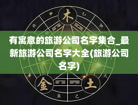 有寓意的旅游公司名字集合_最新旅游公司名字大全(旅游公司名字)