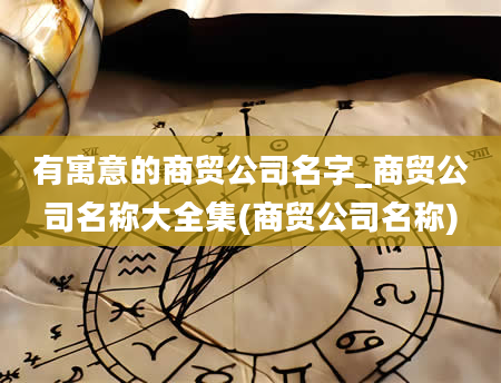 有寓意的商贸公司名字_商贸公司名称大全集(商贸公司名称)