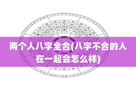 两个人八字全合(八字不合的人在一起会怎么样)