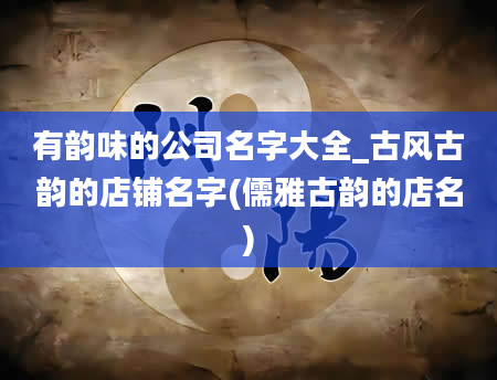 有韵味的公司名字大全_古风古韵的店铺名字(儒雅古韵的店名)