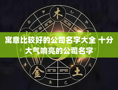 寓意比较好的公司名字大全 十分大气响亮的公司名字