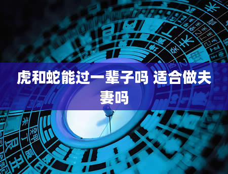 虎和蛇能过一辈子吗 适合做夫妻吗