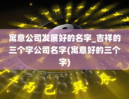 寓意公司发展好的名字_吉祥的三个字公司名字(寓意好的三个字)