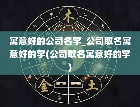 寓意好的公司名字_公司取名寓意好的字(公司取名寓意好的字)