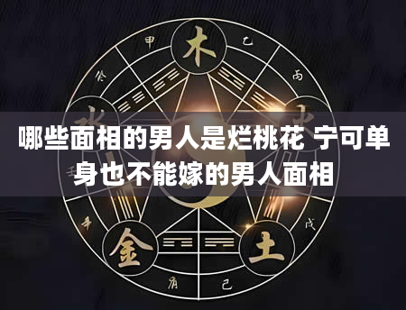 哪些面相的男人是烂桃花 宁可单身也不能嫁的男人面相